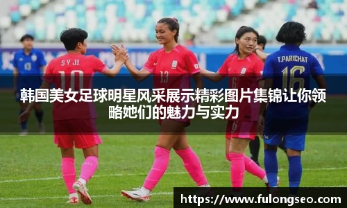 韩国美女足球明星风采展示精彩图片集锦让你领略她们的魅力与实力